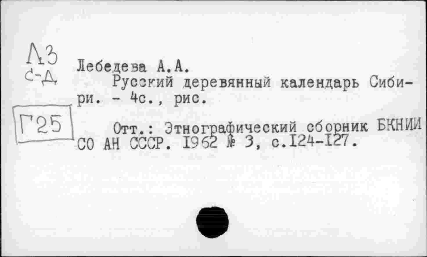 ﻿м
с-д
^Г25
Лебедева А.А.
Русский деревянный календарь Сибири. - 4с., рис.
Отт.: Этнографический сборник БКНИИ СО АН СССР. 1962 I 3, с.124-127.